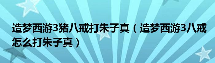 造梦西游3猪八戒打朱子真（造梦西游3八戒怎么打朱子真）