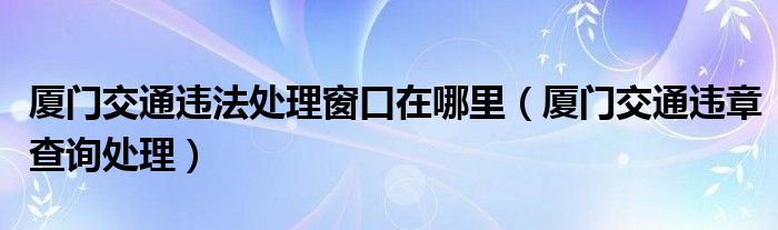 厦门交通违法处理窗口在哪里（厦门交通违章查询处理）