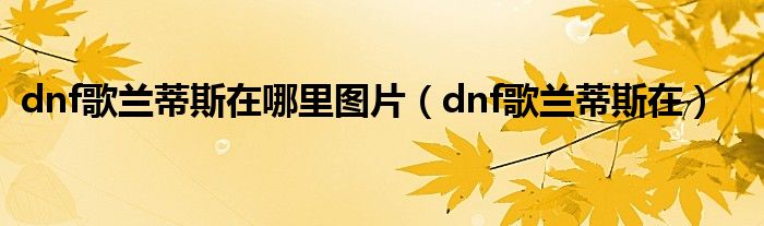 dnf歌兰蒂斯在哪里图片（dnf歌兰蒂斯在）