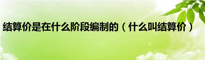 结算价是在什么阶段编制的（什么叫结算价）