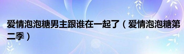 爱情泡泡糖男主跟谁在一起了（爱情泡泡糖第二季）