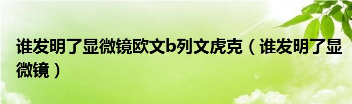 谁发明了显微镜欧文b列文虎克（谁发明了显微镜）