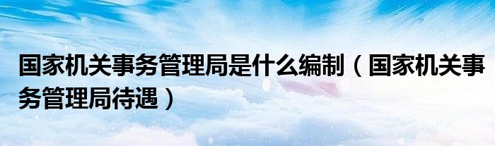 国家机关事务管理局是什么编制（国家机关事务管理局待遇）