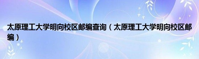 太原理工大学明向校区邮编查询（太原理工大学明向校区邮编）