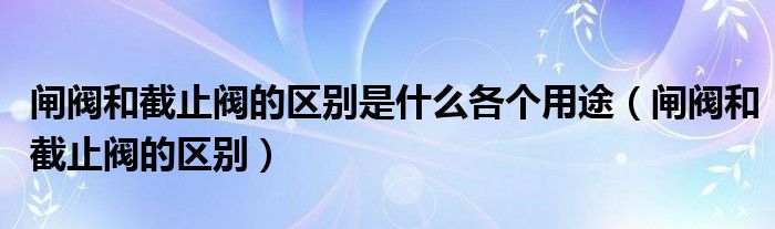 闸阀和截止阀的区别是什么各个用途（闸阀和截止阀的区别）