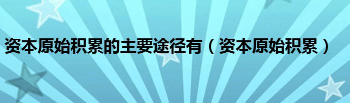 资本原始积累的主要途径有（资本原始积累）