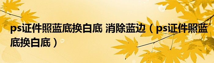 ps证件照蓝底换白底 消除蓝边（ps证件照蓝底换白底）