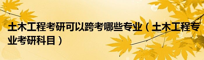 土木工程考研可以跨考哪些专业（土木工程专业考研科目）