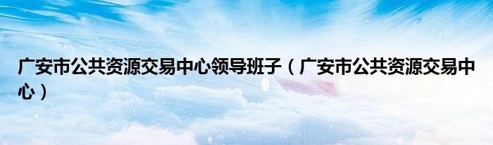 广安市公共资源交易中心领导班子（广安市公共资源交易中心）