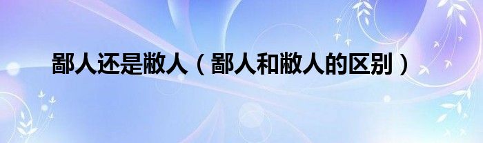 鄙人还是敝人（鄙人和敝人的区别）