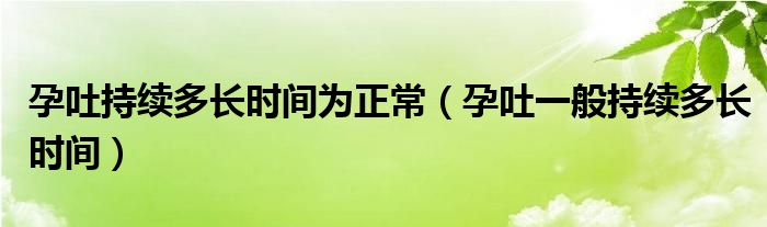 孕吐持续多长时间为正常（孕吐一般持续多长时间）