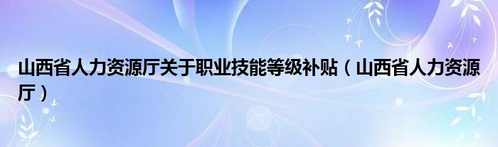 山西省人力资源厅关于职业技能等级补贴（山西省人力资源厅）