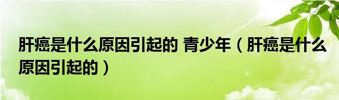 肝癌是什么原因引起的 青少年（肝癌是什么原因引起的）