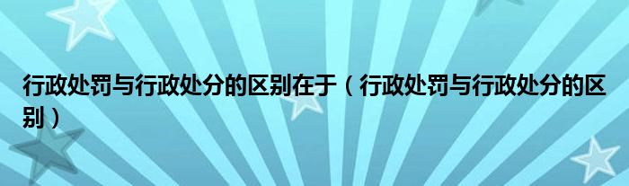 行政处罚与行政处分的区别在于（行政处罚与行政处分的区别）