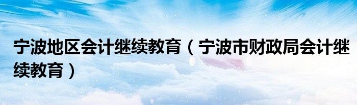 宁波地区会计继续教育（宁波市财政局会计继续教育）