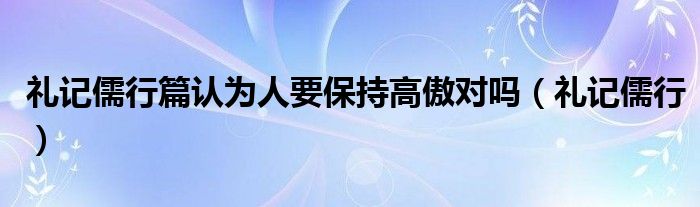 礼记儒行篇认为人要保持高傲对吗（礼记儒行）