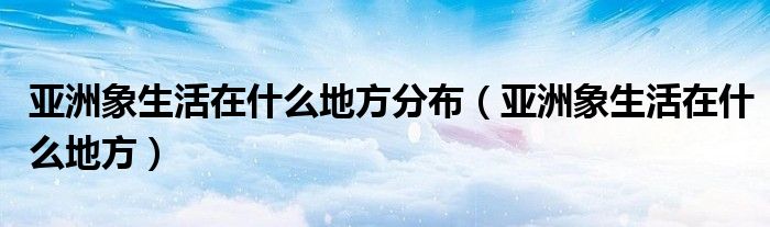 亚洲象生活在什么地方分布（亚洲象生活在什么地方）