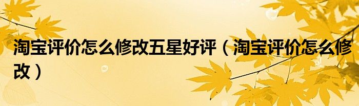 淘宝评价怎么修改五星好评（淘宝评价怎么修改）