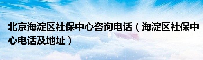 北京海淀区社保中心咨询电话（海淀区社保中心电话及地址）