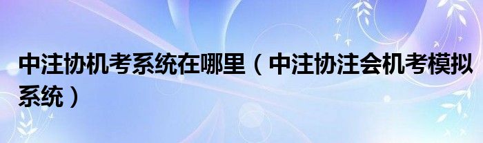 中注协机考系统在哪里（中注协注会机考模拟系统）