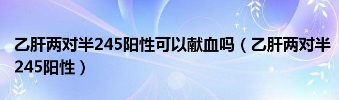 乙肝两对半245阳性可以献血吗（乙肝两对半245阳性）