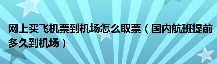 网上买飞机票到机场怎么取票（国内航班提前多久到机场）