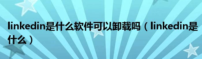 linkedin是什么软件可以卸载吗（linkedin是什么）