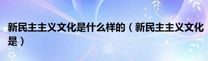 新民主主义文化是什么样的（新民主主义文化是）