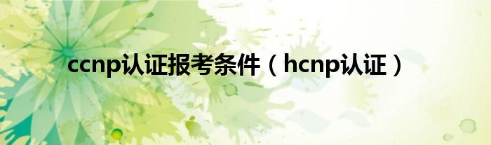 ccnp认证报考条件（hcnp认证）