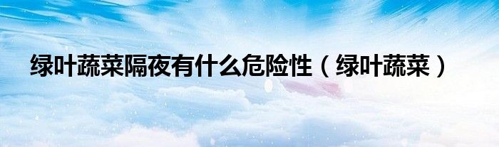 绿叶蔬菜隔夜有什么危险性（绿叶蔬菜）