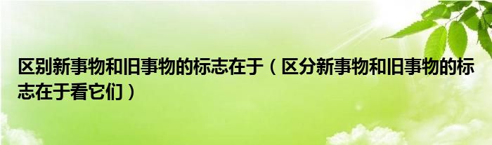 区别新事物和旧事物的标志在于（区分新事物和旧事物的标志在于看它们）