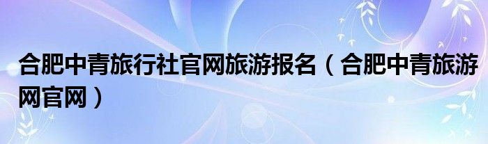 合肥中青旅行社官网旅游报名（合肥中青旅游网官网）