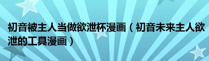 初音被主人当做欲泄杯漫画（初音未来主人欲泄的工具漫画）