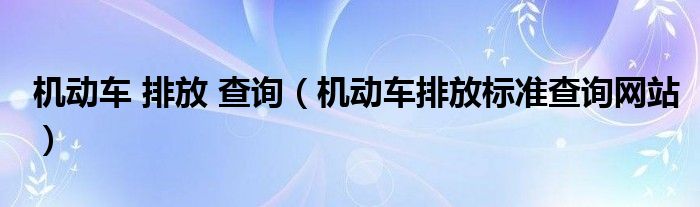 机动车 排放 查询（机动车排放标准查询网站）