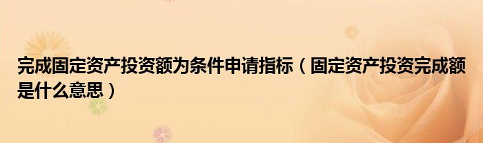 完成固定资产投资额为条件申请指标（固定资产投资完成额是什么意思）