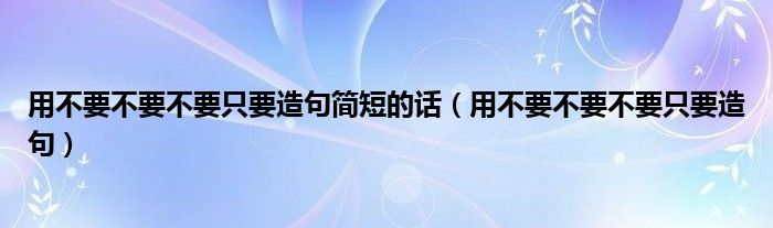 用不要不要不要只要造句简短的话（用不要不要不要只要造句）