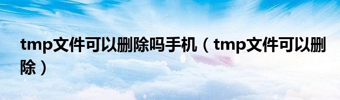 tmp文件可以删除吗手机（tmp文件可以删除）