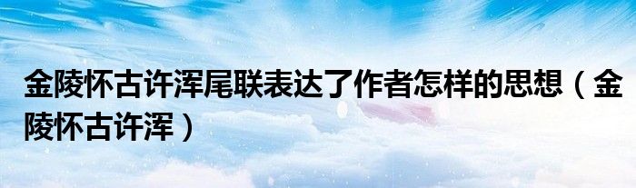 金陵怀古许浑尾联表达了作者怎样的思想（金陵怀古许浑）