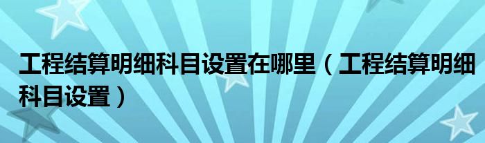 工程结算明细科目设置在哪里（工程结算明细科目设置）