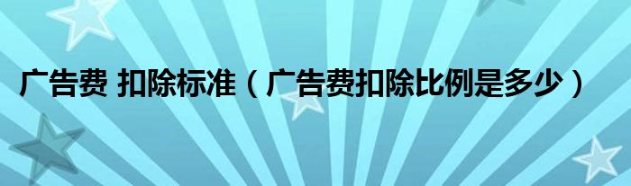 广告费 扣除标准（广告费扣除比例是多少）