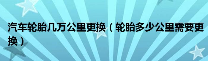 汽车轮胎几万公里更换（轮胎多少公里需要更换）