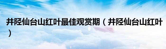 井陉仙台山红叶最佳观赏期（井陉仙台山红叶）