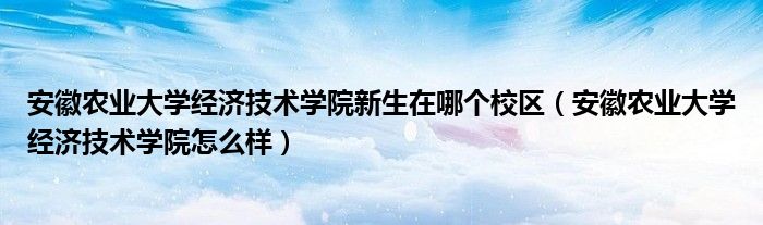 安徽农业大学经济技术学院新生在哪个校区（安徽农业大学经济技术学院怎么样）