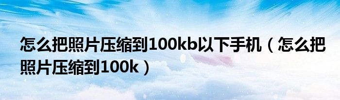 怎么把照片压缩到100kb以下手机（怎么把照片压缩到100k）