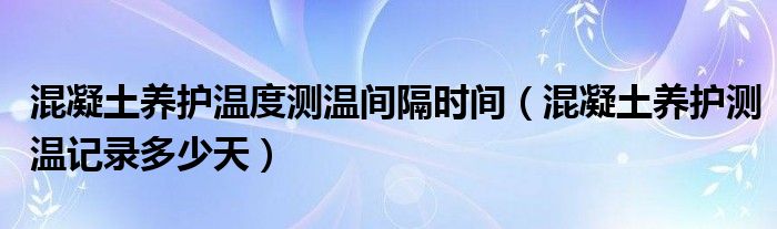 混凝土养护温度测温间隔时间（混凝土养护测温记录多少天）