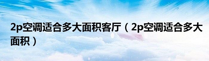 2p空调适合多大面积客厅（2p空调适合多大面积）