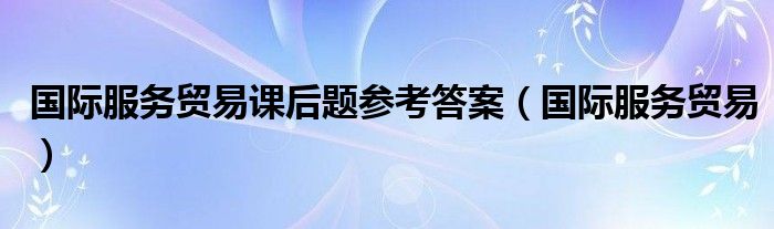 国际服务贸易课后题参考答案（国际服务贸易）