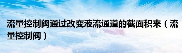 流量控制阀通过改变液流通道的截面积来（流量控制阀）