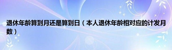 退休年龄算到月还是算到日（本人退休年龄相对应的计发月数）