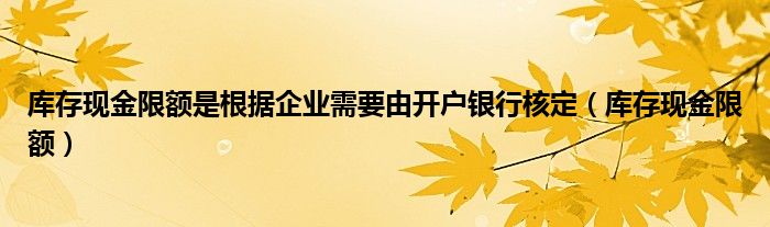 库存现金限额是根据企业需要由开户银行核定（库存现金限额）